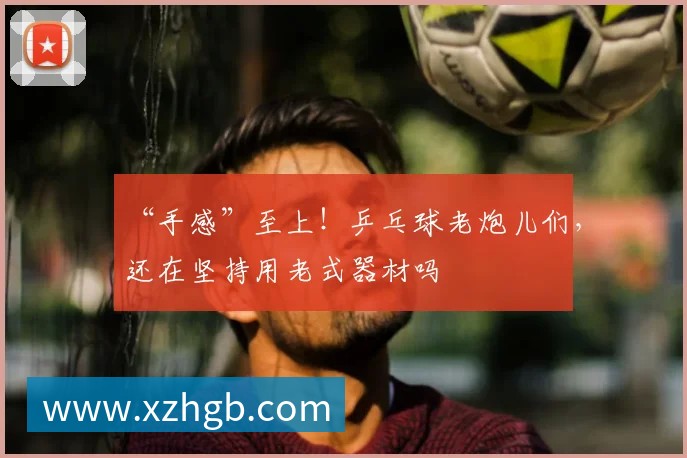 “手感”至上！乒乓球老炮儿们，还在坚持用老式器材吗