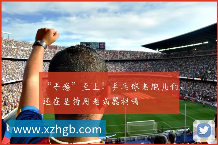 “手感”至上!乒乓球老炮儿们,还在坚持用老式器材吗