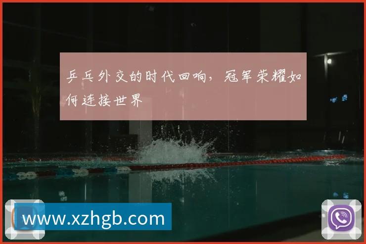 乒乓外交的时代回响,冠军荣耀如何连接世界