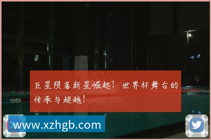 巨星陨落新星崛起！世界杯舞台的传承与超越！
