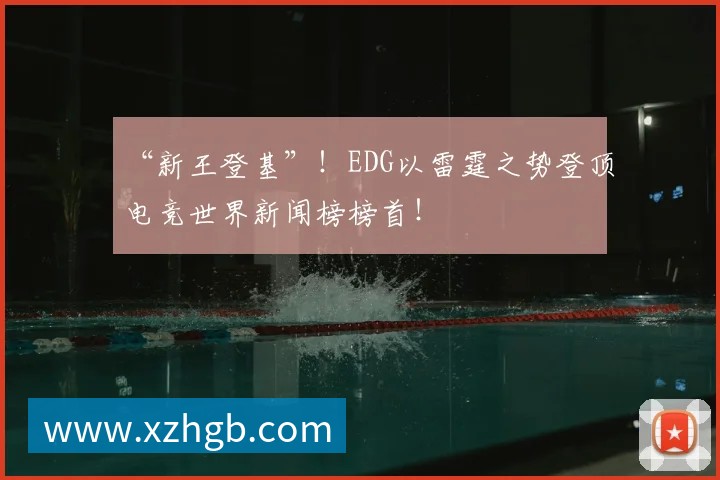 “新王登基”!EDG以雷霆之势登顶电竞世界新闻榜榜首!
